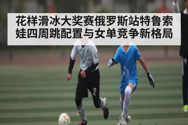 花样滑冰大奖赛俄罗斯站特鲁索娃四周跳配置与女单竞争新格局