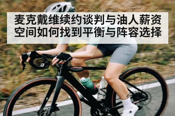麦克戴维续约谈判与油人薪资空间如何找到平衡与阵容选择