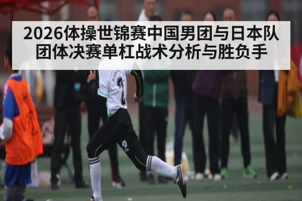 2026体操世锦赛中国男团与日本队团体决赛单杠战术分析与胜负手