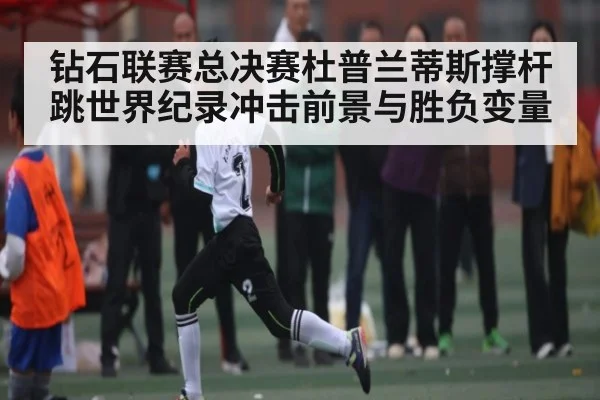 钻石联赛总决赛杜普兰蒂斯撑杆跳世界纪录冲击前景与胜负变量